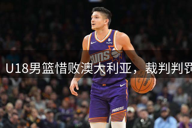 U18男篮惜败澳大利亚，裁判判罚引发争议